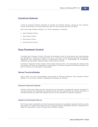 Notas de Release MP 11.5              89




Comércio Exterior

   A linha de produtos Protheus destinada ao controle de Comércio Exterior, através de seus módulos,
   fornece ferramentas de controle essenciais, além de meios de gerenciamento de dados.

   Para o Microsiga Protheus® Release 11.5, foram adequados os módulos:

   ·   Easy Drawback Control

   ·   Easy Import Control

   ·   Easy Export Control

   ·   Easy Financing Control




Easy Drawback Control

   A solução Easy Drawback Control (Controle de Drawback) provê as ferramentas para automatização
   das operações no regime de drawback bem como o controle e monitoramento gerencial do processo,
   englobando atos concessórios, aditivos, comprovações externas, LI, desembaraço de mercadorias,
   embarque de exportação, relatórios gerais e follow-ups de controle.

   O módulo é integrado ao Easy Import Control e Easy Export Control, com atualização dos saldos do Ato
   Concessório com base nas importações e exportações e confecção do pedido de Drawback Isenção com
   base no histórico de importações e exportações.



Novas Funcionalidades

   Veja a seguir as novas funcionalidades incorporadas ao Microsiga Protheus® Easy Drawback Control
   Release 11.5, de forma a atender à legislação e às práticas de mercado:




Drawback Suspensão Integrado

   Permite controle dos saldos dos Atos Concessórios de Suspensão, considerando compras realizadas no
   mercado nacional com suspensão de impostos através da nova manutenção de compras nacionais e o
   acompanhamento dos saldos das matérias primas a serem utilizadas em produtos a exportar.




Registros de Exportação Externos

   Permite que sejam registrados nos Atos Concessórios baixas de exportações realizadas mesmo que não
   haja registro no módulo Easy Export Control. É possível integrar exportações feitas por despachantes e
   legado de exportações a serem utilizadas para Drawback Isenção.




                                                                             Notas de Release MP 11.5 Brasil
 