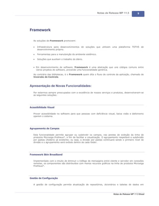 Notas de Release MP 11.5               9




Framework

   As soluções de Framework promovem:

   ·   Infraestrutura para desenvolvimentos de soluções que utilizam uma plataforma TOTVS de
       desenvolvimento próprio.

   ·   Ferramentas para a manutenção do ambiente sistêmico.

   ·   Soluções que auxiliam o trabalho do diário.


   · Em desenvolvimento de software, Framework é uma abstração que une códigos comuns entre
     vários projetos de software, provendo uma funcionalidade genérica.

   Ao contrário das bibliotecas, é o Framework quem dita o fluxo de controle da aplicação, chamado de
   Inversão de Controle.



Apresentação de Novas Funcionalidades:

   Por estarmos sempre preocupados com a excelência de nossos serviços e produtos, desenvolveram-se
   as seguintes soluções:




Acessibilidade Visual

   Prover acessibilidade no software para que pessoas com deficiência visual, baixa visão e daltonismo
   operem o sistema.




Agrupamento de Campos

   Esta funcionalidade permite agrupar ou subdividir os campos, nas janelas de exibição da linha de
   produtos Microsiga Protheus®, a fim de facilitar a visualização. O agrupamento respeitará a subdivisão
   por pastas (folders) já existente; ou seja, a divisão por pastas continuará sendo o primeiro nível de
   divisão e o agrupamento será exibido dentro de cada folder.




Framework Skin Broadband

   Implementado com o intuito de diminuir o tráfego de mensagens entre cliente e servidor em conexões
   remotas, os componentes são distribuídos com menos recursos gráficos na linha de produtos Microsiga
   Protheus®.




Gestão de Configuração

   A gestão de configuração permite atualização de repositórios, dicionários e tabelas de dados em



                                                                             Notas de Release MP 11.5 Brasil
 