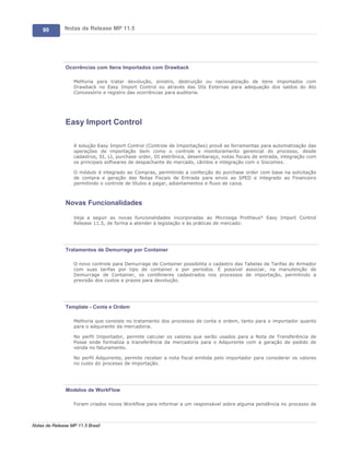 90        Notas de Release MP 11.5




               Ocorrências com Itens Importados com Drawback

                   Melhoria para tratar devolução, sinistro, destruição ou nacionalização de itens importados com
                   Drawback no Easy Import Control ou através das DIs Externas para adequação dos saldos do Ato
                   Concessório e registro das ocorrências para auditoria.




               Easy Import Control

                   A solução Easy Import Control (Controle de Importações) provê as ferramentas para automatização das
                   operações de importação bem como o controle e monitoramento gerencial do processo, desde
                   cadastros, SI, LI, purchase order, DI eletrônica, desembaraço, notas fiscais de entrada, integração com
                   os principais softwares de despachante do mercado, câmbio e integração com o Siscomex.

                   O módulo é integrado ao Compras, permitindo a confecção do purchase order com base na solicitação
                   de compra e geração das Notas Fiscais de Entrada para envio ao SPED e integrado ao Financeiro
                   permitindo o controle de títulos a pagar, adiantamentos e fluxo de caixa.



               Novas Funcionalidades

                   Veja a seguir as novas funcionalidades incorporadas ao Microsiga Protheus® Easy Import Control
                   Release 11.5, de forma a atender à legislação e às práticas de mercado:




               Tratamentos de Demurrage por Container

                   O novo controle para Demurrage de Container possibilita o cadastro das Tabelas de Tarifas do Armador
                   com suas tarifas por tipo de container e por períodos. É possível associar, na manutenção de
                   Demurrage de Container, os contêineres cadastrados nos processos de importação, permitindo a
                   previsão dos custos e prazos para devolução.




               Template - Conta e Ordem

                   Melhoria que consiste no tratamento dos processos de conta e ordem, tanto para o importador quanto
                   para o adquirente da mercadoria.

                   No perfil Importador, permite calcular os valores que serão usados para a Nota de Transferência de
                   Posse onde formaliza a transferência da mercadoria para o Adquirente com a geração de pedido de
                   venda no faturamento.

                   No perfil Adquirente, permite receber a nota fiscal emitida pelo importador para considerar os valores
                   no custo do processo de importação.




               Modelos de WorkFlow

                   Foram criados novos Workflow para informar a um responsável sobre alguma pendência no processo de



Notas de Release MP 11.5 Brasil
 