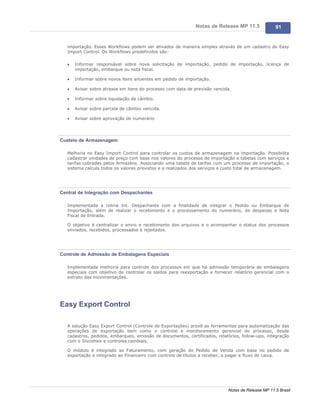 Notas de Release MP 11.5              91


   importação. Esses Workflows podem ser ativados de maneira simples através de um cadastro do Easy
   Import Control. Os Workflows predefinidos são:

   ·   Informar responsável sobre nova solicitação de importação, pedido de importação, licença de
       importação, embarque ou nota fiscal.

   ·   Informar sobre novos itens anuentes em pedido de importação.

   ·   Avisar sobre atrasos em itens do processo com data de previsão vencida.

   ·   Informar sobre liquidação de câmbio.

   ·   Avisar sobre parcela de câmbio vencida.

   ·   Avisar sobre aprovação de numerário




Custeio de Armazenagem

   Melhoria no Easy Import Control para controlar os custos de armazenagem na importação. Possibilita
   cadastrar unidades de preço com base nos valores do processo de importação e tabelas com serviços e
   tarifas cobradas pelos Armazéns. Associando uma tabela de tarifas com um processo de importação, o
   sistema calcula todos os valores previstos e a realizados dos serviços e custo total de armazenagem.




Central de Integração com Despachantes

   Implementada a rotina Int. Despachante com a finalidade de integrar o Pedido ou Embarque de
   Importação, além de realizar o recebimento e o processamento do numerário, de despesas e Nota
   Fiscal de Entrada.

   O objetivo é centralizar o envio e recebimento dos arquivos e o acompanhar o status dos processos
   enviados, recebidos, processados e rejeitados.




Controle de Admissão de Embalagens Especiais

   Implementada melhoria para controle dos processos em que há admissão temporária de embalagens
   especiais com objetivo de controlar os saldos para reexportação e fornecer relatório gerencial com o
   extrato das movimentações.




Easy Export Control

   A solução Easy Export Control (Controle de Exportações) provê as ferramentas para automatização das
   operações de exportação bem como o controle e monitoramento gerencial do processo, desde
   cadastros, pedidos, embarques, emissão de documentos, certificados, relatórios, follow-ups, integração
   com o Siscomex e controles cambiais.

   O módulo é integrado ao Faturamento, com geração do Pedido de Venda com base no pedido de
   exportação e integrado ao Financeiro com controle de títulos a receber, a pagar e fluxo de caixa.




                                                                             Notas de Release MP 11.5 Brasil
 