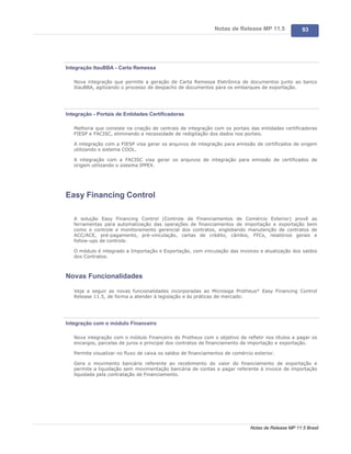 Notas de Release MP 11.5              93




Integração ItauBBA - Carta Remessa

   Nova integração que permite a geração de Carta Remessa Eletrônica de documentos junto ao banco
   ItauBBA, agilizando o processo de despacho de documentos para os embarques de exportação.




Integração - Portais de Entidades Certificadoras

   Melhoria que consiste na criação de centrais de integração com os portais das entidades certificadoras
   FIESP e FACISC, eliminando a necessidade de redigitação dos dados nos portais.

   A integração com a FIESP visa gerar os arquivos de integração para emissão de certificados de origem
   utilizando o sistema COOL.

   A integração com a FACISC visa gerar os arquivos de integração para emissão de certificados de
   origem utilizando o sistema IPPEX.




Easy Financing Control

   A solução Easy Financing Control (Controle de Financiamentos de Comércio Exterior) provê as
   ferramentas para automatização das operações de financiamentos de importação e exportação bem
   como o controle e monitoramento gerencial dos contratos, englobando manutenção de contratos de
   ACC/ACE, pré-pagamento, pré-vinculação, cartas de crédito, câmbio, FFCs, relatórios gerais e
   follow-ups de controle.

   O módulo é integrado a Importação e Exportação, com vinculação das invoices e atualização dos saldos
   dos Contratos.



Novas Funcionalidades

   Veja a seguir as novas funcionalidades incorporadas ao Microsiga Protheus® Easy Financing Control
   Release 11.5, de forma a atender à legislação e às práticas de mercado:




Integração com o módulo Financeiro

   Nova integração com o módulo Financeiro do Protheus com o objetivo de refletir nos títulos a pagar os
   encargos, parcelas de juros e principal dos contratos de financiamento de importação e exportação.

   Permite visualizar no fluxo de caixa os saldos de financiamentos de comércio exterior.

   Gera o movimento bancário referente ao recebimento do valor do financiamento de exportação e
   permite a liquidação sem movimentação bancária de contas a pagar referente à invoice de importação
   liquidada pela contratação de Financiamento.




                                                                              Notas de Release MP 11.5 Brasil
 