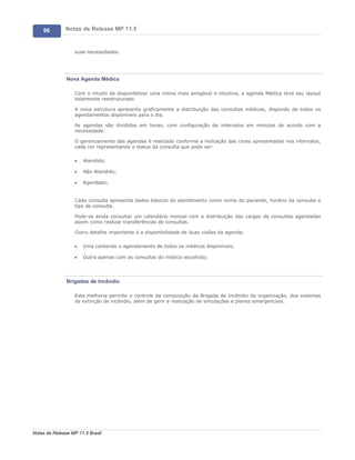 96        Notas de Release MP 11.5


                   suas necessidades.




               Nova Agenda Médica

                   Com o intuito de disponibilizar uma rotina mais amigável e intuitiva, a agenda Médica teve seu layout
                   totalmente reestruturado.

                   A nova estrutura apresenta graficamente a distribuição das consultas médicas, dispondo de todos os
                   agendamentos disponíveis para o dia.

                   As agendas são divididas em horas, com configuração de intervalos em minutos de acordo com a
                   necessidade.

                   O gerenciamento das agendas é realizado conforme a indicação das cores apresentadas nos intervalos,
                   cada cor representando o status da consulta que pode ser:

                   ·   Atendido;

                   ·   Não Atendido;

                   ·   Agendado;


                   Cada consulta apresenta dados básicos do atendimento como nome do paciente, horário da consulta e
                   tipo de consulta.

                   Pode-se ainda consultar um calendário mensal com a distribuição das cargas de consultas agendadas
                   assim como realizar transferências de consultas.

                   Outro detalhe importante é a disponibilidade de duas visões da agenda:

                   ·   Uma contendo o agendamento de todos os médicos disponíveis;

                   ·   Outra apenas com as consultas do médico escolhido;




               Brigadas de Incêndio

                   Esta melhoria permite o controle da composição da Brigada de Incêndio da organização, dos sistemas
                   de extinção de incêndio, além de gerir a realização de simulações e planos emergenciais.




Notas de Release MP 11.5 Brasil
 