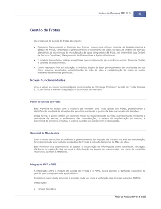 Notas de Release MP 11.5              97




Gestão de Frotas

   Os processos de gestão de frotas abrangem:

   ·   Completo Planejamento e Controle das Frotas, proporciona efetivo controle de Abastecimentos e
       gestão de Pneus, contempla o gerenciamento e tratamento de todos os tipos de Ordens de Serviço,
       atendendo as ocorrências de manutenção de cada componente da frota, por intermédio das Ordens
       de Serviço Corretivas, Planejamento de Preventivas e Apoio a Preditivas.

   ·   O módulo disponibiliza, rotinas específicas para o tratamento de ocorrências como: Sinistros, Multas
       e controle de Documentos.

   ·   Como resultado final da utilização, o módulo dispõe de total gerenciamento das atividades de sua
       frota, insumos envolvidos, administração da mão de obra e contabilização de todos os custos
       mediante ferramentas gerenciais.


Novas Funcionalidades

   Veja a seguir as novas funcionalidades incorporadas ao Microsiga Protheus® Gestão de Frotas Release
   11.5, de forma a atender à legislação e às práticas de mercado:




Painel de Gestão de Frotas

   Esta melhoria foi criada com o objetivo de fornecer uma visão global das frotas, possibilitando a
   identificação imediata da situação dos veículos auxiliando o gestor da área na tomada de decisões.

   Desta forma, o gestor detém um controle maior da disponibilidade da frota acompanhando mediante a
   ocorrência de alertas, o andamento das manutenções, o estado de regularização do veículo, a
   ocorrência de sinistros e multas, e outros eventos de acordo com a necessidade.




Gerencial de Mão-de-obra

   Com o intuito de facilitar as análises e gerenciamento das equipes de trabalho da área de manutenção,
   foi implementada aos módulos de Gestão de Frotas a consulta Gerencial de Mão-de-obra.

   Esta melhoria visa disponibilizar ao gestor a visualização de informações como ociosidade, utilização,
   eficiência na execução dos serviços e distribuição da equipe de manutenção, por meio de consultas
   recursivas, gráficos e relatórios.




Integração MNT x PIMS

   A integração entre o módulo de Gestão de Frotas e o PIMS, busca atender a demanda específica de
   gestão para o segmento de agroindústria.

   O objetivo maior deste processo é ampliar cada vez mais a unificação das diversas soluções TOTVS.

   Integrações:

   ·   Grupo Operativo


                                                                              Notas de Release MP 11.5 Brasil
 