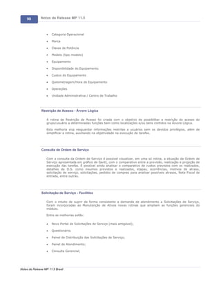 98        Notas de Release MP 11.5



                   ·   Categoria Operacional

                   ·   Marca

                   ·   Classe de Potência

                   ·   Modelo (tipo modelo)

                   ·   Equipamento

                   ·   Disponibilidade do Equipamento

                   ·   Custos do Equipamento

                   ·   Quilometragem/Hora do Equipamento

                   ·   Operações

                   ·   Unidade Administrativa / Centro de Trabalho




               Restrição de Acesso - Árvore Lógica

                   A rotina de Restrição de Acesso foi criada com o objetivo de possibilitar a restrição do acesso do
                   grupo/usuário a determinadas funções bem como localizações e/ou bens contidos na Árvore Lógica.

                   Esta melhoria visa resguardar informações restritas a usuários sem os devidos privilégios, além de
                   simplificar a rotina, auxiliando na objetividade na execução de tarefas.




               Consulta de Ordem de Serviço

                   Com a consulta da Ordem de Serviço é possível visualizar, em uma só rotina, a situação da Ordem de
                   Serviço apresentada em gráfico de Gantt, com o comparativo entre a previsão, realização e projeção de
                   execução das tarefas. É possível ainda analisar o comparativo de custos previstos com os realizados,
                   detalhes da O.S. como insumos previstos e realizados, etapas, ocorrências, motivos de atraso,
                   solicitação de serviço, solicitações, pedidos de compras para analisar possíveis atrasos, Nota Fiscal de
                   entrada, entre outras.




               Solicitação de Serviço - Facilities

                   Com o intuito de suprir de forma consistente a demanda de atendimento a Solicitações de Serviço,
                   foram incorporadas ao Manutenção de Ativos novas rotinas que ampliam as funções gerenciais do
                   módulo.

                   Entre as melhorias estão:

                   ·   Novo Portal de Solicitações de Serviço (mais amigável);

                   ·   Questionário;

                   ·   Painel de Distribuição das Solicitações de Serviço;

                   ·   Painel de Atendimento;

                   ·   Consulta Gerencial;




Notas de Release MP 11.5 Brasil
 