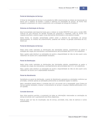 Notas de Release MP 11.5              99




Portal de Solicitações de Serviço:

O Portal de Solicitações de Serviço é uma plataforma WEB, implementada ao módulo de manutenção de
ativos com o objetivo de facilitar o acesso à abertura de solicitações de serviço, de forma mais
amigável e propiciando um menor investimento com a utilização de licenças do Protheus I.



Sintomas da Solicitação de Serviço:

Esta funcionalidade está disponível tanto para o módulo na versão DESKTOP como para a versão WEB.
Trata-se de uma estrutura de decisão formada por perguntas e respostas, onde de acordo com
resposta escolhida o sistema sugere novas alternativas direcionando a uma possível solução.

Desta forma, as soluções apresentadas podem evitar a abertura de solicitações de serviço
desnecessárias, ou orientar seu preenchimento, podendo até resultar na geração automática da S.S.
desde que



Portal de Solicitações de Serviço:

Nesta rotina serão realizadas as distribuições das Solicitações abertas, possibilitando ao gestor a
avaliação das cargas dos executantes e acompanhamento das prioridades das S.S.’s. em andamento.

Nela o gestor pode distribuir as solicitações de acordo a disponibilidade de mão de obra assim como
redistribuir de acordo com a especialidade necessária.



Painel de Distribuição:

Nesta rotina serão realizadas as distribuições das Solicitações abertas, possibilitando ao gestor a
avaliação das cargas dos executantes e acompanhamento das prioridades das S.S.’s. em andamento.

Nela o gestor pode distribuir as solicitações de acordo a disponibilidade de mão de obra assim como
redistribuir de acordo com a especialidade necessária.



Painel de Atendimento:

Semelhante ao painel de distribuição, o painel de Atendimento apresenta as solicitações conforme sua
prioridade, contendo apenas as solicitações pertencentes ao atendente logado no sistema.

Nele o atendente poderá alterar o conteúdo das S.S.’s de acordo com a necessidade, gerar Ordens de
Serviço quando necessário, sinalizar o encerramento do serviço e visualizar detalhes pertinentes a S.S.
em questão.



Consulta Gerencial:

Esta rotina genérica permite o cruzamento de todas as informações relacionadas as solicitações de
serviço de acordo com o apontamento dos filtros disponíveis.

Pode-se optar por tipo de visualização, tipo de serviço, prioridade, área, data de abertura e outras
possibilidades.




                                                                          Notas de Release MP 11.5 Brasil
 