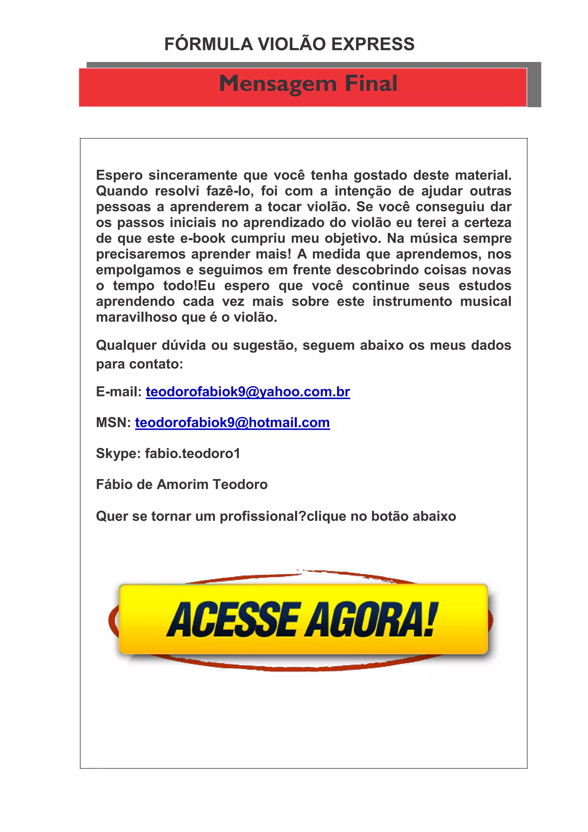 FÓRMULA VIOLÃO EXPRESS
Mensagem Final
Espero sinceramente que você tenha gostado deste material.
Quando resolvi fazê-lo, foi com a intenção de ajudar outras
pessoas a aprenderem a tocar violão. Se você conseguiu dar
os passos iniciais no aprendizado do violão eu terei a certeza
de que este e-book cumpriu meu objetivo. Na música sempre
precisaremos aprender mais! A medida que aprendemos, nos
empolgamos e seguimos em frente descobrindo coisas novas
o tempo todo!Eu espero que você continue seus estudos
aprendendo cada vez mais sobre este instrumento musical
maravilhoso que é o violão.
Qualquer dúvida ou sugestão, seguem abaixo os meus dados
para contato:
E-mail: teodorofabiok9@yahoo.com.br
MSN: teodorofabiok9@hotmail.com
Skype: fabio.teodoro1
Fábio de Amorim Teodoro
Quer se tornar um profissional?clique no botão abaixo
 