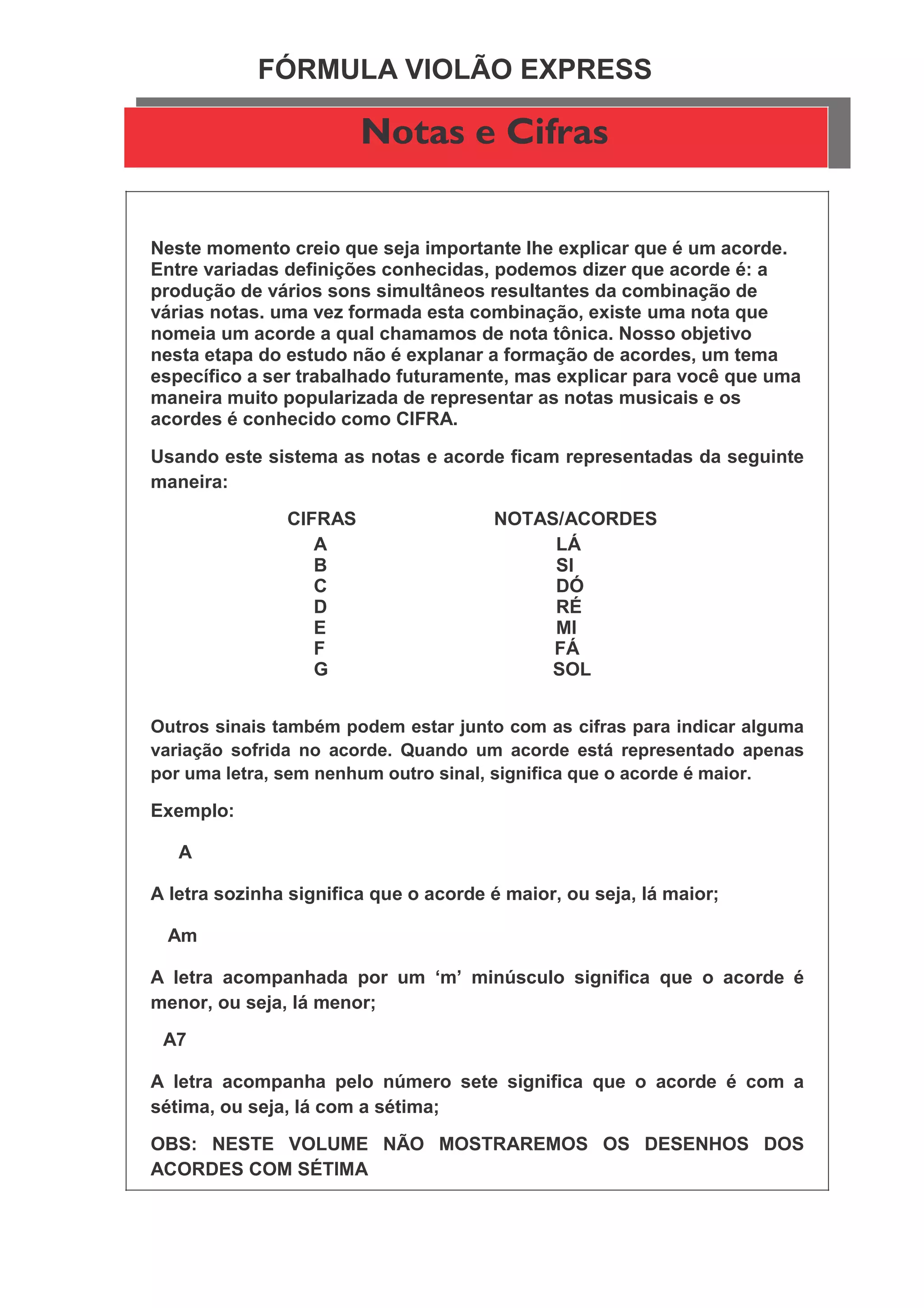 FÓRMULA VIOLÃO EXPRESS
Notas e Cifras
Neste momento creio que seja importante lhe explicar que é um acorde.
Entre variadas definições conhecidas, podemos dizer que acorde é: a
produção de vários sons simultâneos resultantes da combinação de
várias notas. uma vez formada esta combinação, existe uma nota que
nomeia um acorde a qual chamamos de nota tônica. Nosso objetivo
nesta etapa do estudo não é explanar a formação de acordes, um tema
específico a ser trabalhado futuramente, mas explicar para você que uma
maneira muito popularizada de representar as notas musicais e os
acordes é conhecido como CIFRA.
Usando este sistema as notas e acorde ficam representadas da seguinte
maneira:
CIFRAS NOTAS/ACORDES
A LÁ
B SI
C DÓ
D RÉ
E MI
F FÁ
G SOL
Outros sinais também podem estar junto com as cifras para indicar alguma
variação sofrida no acorde. Quando um acorde está representado apenas
por uma letra, sem nenhum outro sinal, significa que o acorde é maior.
Exemplo:
A
A letra sozinha significa que o acorde é maior, ou seja, lá maior;
Am
A letra acompanhada por um ‘m’ minúsculo significa que o acorde é
menor, ou seja, lá menor;
A7
A letra acompanha pelo número sete significa que o acorde é com a
sétima, ou seja, lá com a sétima;
OBS: NESTE VOLUME NÃO MOSTRAREMOS OS DESENHOS DOS
ACORDES COM SÉTIMA
 