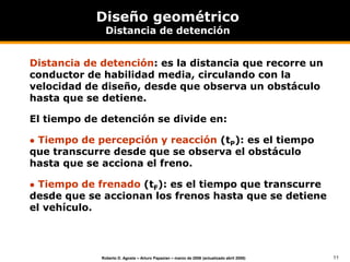 11
Roberto D. Agosta – Arturo Papazian – marzo de 2006 (actualizado abril 2008)
Diseño geométrico
Distancia de detención
Distancia de detención: es la distancia que recorre un
conductor de habilidad media, circulando con la
velocidad de diseño, desde que observa un obstáculo
hasta que se detiene.
El tiempo de detención se divide en:
 Tiempo de percepción y reacción (tP): es el tiempo
que transcurre desde que se observa el obstáculo
hasta que se acciona el freno.
 Tiempo de frenado (tF): es el tiempo que transcurre
desde que se accionan los frenos hasta que se detiene
el vehículo.
 