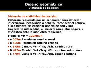 18
Roberto D. Agosta – Arturo Papazian – marzo de 2006 (actualizado abril 2008)
Diseño geométrico
Distancia de decisión
Distancia de visibilidad de decisión:
Distancia requerida por un conductor para detectar
información inesperada o peligro, reconocer el peligro
o la amenaza, seleccionar una velocidad y una
trayectoria adecuadas, e iniciar y completar segura y
eficientemente la maniobra requerida.
Ejemplo: VD = 120km/h
 A 305m Parada en camino rural
 B 505m Parada en camino urbano
 C 375m Cambio Vel./Tray./Dir. camino rural
 D 415m Cambio Vel./Tray./Dir. camino suburbano
 E 470m Cambio Vel./Tray./Dir. camino urbano
 