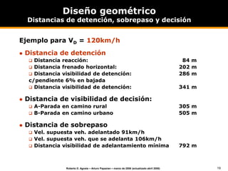 19
Roberto D. Agosta – Arturo Papazian – marzo de 2006 (actualizado abril 2008)
Diseño geométrico
Distancias de detención, sobrepaso y decisión
Ejemplo para VD = 120km/h
 Distancia de detención
 Distancia reacción: 84 m
 Distancia frenado horizontal: 202 m
 Distancia visibilidad de detención: 286 m
c/pendiente 6% en bajada
 Distancia visibilidad de detención: 341 m
 Distancia de visibilidad de decisión:
 A-Parada en camino rural 305 m
 B-Parada en camino urbano 505 m
 Distancia de sobrepaso
 Vel. supuesta veh. adelantado 91km/h
 Vel. supuesta veh. que se adelanta 106km/h
 Distancia visibilidad de adelantamiento mínima 792 m
 
