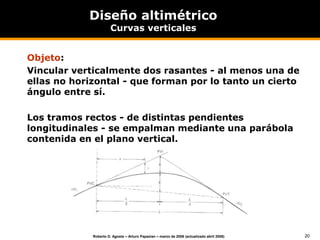 20
Roberto D. Agosta – Arturo Papazian – marzo de 2006 (actualizado abril 2008)
Diseño altimétrico
Curvas verticales
Objeto:
Vincular verticalmente dos rasantes - al menos una de
ellas no horizontal - que forman por lo tanto un cierto
ángulo entre sí.
Los tramos rectos - de distintas pendientes
longitudinales - se empalman mediante una parábola
contenida en el plano vertical.
 