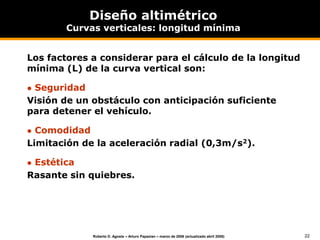 22
Roberto D. Agosta – Arturo Papazian – marzo de 2006 (actualizado abril 2008)
Diseño altimétrico
Curvas verticales: longitud mínima
Los factores a considerar para el cálculo de la longitud
mínima (L) de la curva vertical son:
 Seguridad
Visión de un obstáculo con anticipación suficiente
para detener el vehículo.
 Comodidad
Limitación de la aceleración radial (0,3m/s2).
 Estética
Rasante sin quiebres.
 