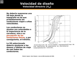3
Roberto D. Agosta – Arturo Papazian – marzo de 2006 (actualizado abril 2008)
Velocidad de diseño
Velocidad directriz (VD)
No debería suponerse una
VD baja donde la
topografía es tal que
probablemente los
conductores viajen a altas
velocidades.
Los conductores no
ajustan sus velocidades a
la importancia de la
carretera, sino a su
percepción de las
limitaciones físicas, y por
consiguiente, el tránsito.
La VD seleccionada
debería ajustarse a los
deseos y hábitos de viaje
de casi todos los
conductores.
 