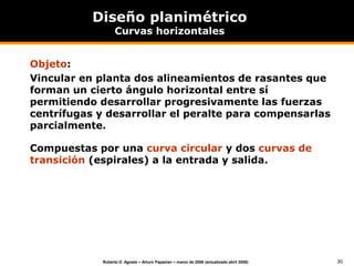 30
Roberto D. Agosta – Arturo Papazian – marzo de 2006 (actualizado abril 2008)
Diseño planimétrico
Curvas horizontales
Objeto:
Vincular en planta dos alineamientos de rasantes que
forman un cierto ángulo horizontal entre sí
permitiendo desarrollar progresivamente las fuerzas
centrífugas y desarrollar el peralte para compensarlas
parcialmente.
Compuestas por una curva circular y dos curvas de
transición (espirales) a la entrada y salida.
 