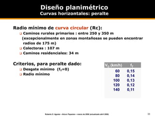 33
Roberto D. Agosta – Arturo Papazian – marzo de 2006 (actualizado abril 2008)
Diseño planimétrico
Curvas horizontales: peralte
Radio mínimo de curva circular (Rc):
 Caminos rurales primarios : entre 250 y 350 m
(excepcionalmente en zonas montañosas se pueden encontrar
radios de 175 m)
 Colectoras : 107 m
 Caminos residenciales: 34 m
Criterios, para peralte dado:
 Desgate mínimo (fT=0)
 Radio mínimo
VD (km/h)
60
80
100
120
140
fT
0,15
0,14
0,13
0,12
0,11
 