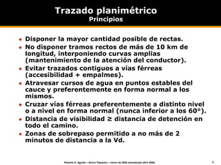 6
Roberto D. Agosta – Arturo Papazian – marzo de 2006 (actualizado abril 2008)
Trazado planimétrico
Principios
 Disponer la mayor cantidad posible de rectas.
 No disponer tramos rectos de más de 10 km de
longitud, interponiendo curvas amplias
(mantenimiento de la atención del conductor).
 Evitar trazados contiguos a vías férreas
(accesibilidad + empalmes).
 Atravesar cursos de agua en puntos estables del
cauce y preferentemente en forma normal a los
mismos.
 Cruzar vías férreas preferentemente a distinto nivel
o a nivel en forma normal (nunca inferior a los 60°).
 Distancia de visibilidad ≥ distancia de detención en
todo el camino.
 Zonas de sobrepaso permitido a no más de 2
minutos de distancia a la Vd.
 
