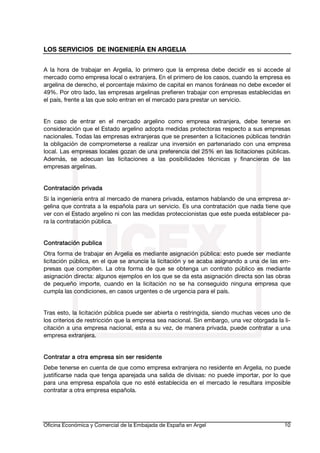 LOS SERVICIOS DE INGENIERÍA EN ARGELIA
A la hora de trabajar en Argelia, lo primero que la empresa debe decidir es si accede al
mercado como empresa local o extranjera. En el primero de los casos, cuando la empresa es
argelina de derecho, el porcentaje máximo de capital en manos foráneas no debe exceder el
49%. Por otro lado, las empresas argelinas prefieren trabajar con empresas establecidas en
el país, frente a las que solo entran en el mercado para prestar un servicio.
En caso de entrar en el mercado argelino como empresa extranjera, debe tenerse en
consideración que el Estado argelino adopta medidas protectoras respecto a sus empresas
nacionales. Todas las empresas extranjeras que se presenten a licitaciones públicas tendrán
la obligación de comprometerse a realizar una inversión en partenariado con una empresa
local. Las empresas locales gozan de una preferencia del 25% en las licitaciones públicas.
Además, se adecuan las licitaciones a las posibilidades técnicas y financieras de las
empresas argelinas.
Contratación privada
Si la ingeniería entra al mercado de manera privada, estamos hablando de una empresa argelina que contrata a la española para un servicio. Es una contratación que nada tiene que
ver con el Estado argelino ni con las medidas proteccionistas que este pueda establecer para la contratación pública.
Contratación publica
Otra forma de trabajar en Argelia es mediante asignación pública: esto puede ser mediante
licitación pública, en el que se anuncia la licitación y se acaba asignando a una de las empresas que compiten. La otra forma de que se obtenga un contrato público es mediante
asignación directa: algunos ejemplos en los que se da esta asignación directa son las obras
de pequeño importe, cuando en la licitación no se ha conseguido ninguna empresa que
cumpla las condiciones, en casos urgentes o de urgencia para el país.
Tras esto, la licitación pública puede ser abierta o restringida, siendo muchas veces uno de
los criterios de restricción que la empresa sea nacional. Sin embargo, una vez otorgada la licitación a una empresa nacional, esta a su vez, de manera privada, puede contratar a una
empresa extranjera.
Contratar a otra empresa sin ser residente
Debe tenerse en cuenta de que como empresa extranjera no residente en Argelia, no puede
justificarse nada que tenga aparejada una salida de divisas: no puede importar, por lo que
para una empresa española que no esté establecida en el mercado le resultara imposible
contratar a otra empresa española.

Oficina Económica y Comercial de la Embajada de España en Argel

10

 