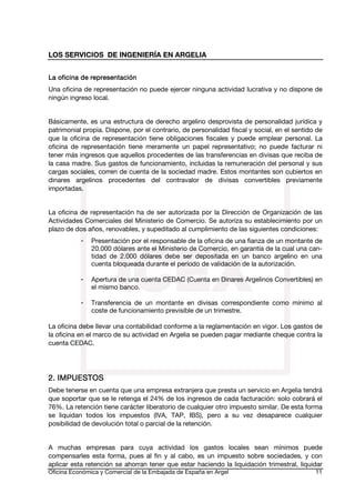 LOS SERVICIOS DE INGENIERÍA EN ARGELIA
La oficina de representación
Una oficina de representación no puede ejercer ninguna actividad lucrativa y no dispone de
ningún ingreso local.
Básicamente, es una estructura de derecho argelino desprovista de personalidad jurídica y
patrimonial propia. Dispone, por el contrario, de personalidad fiscal y social, en el sentido de
que la oficina de representación tiene obligaciones fiscales y puede emplear personal. La
oficina de representación tiene meramente un papel representativo; no puede facturar ni
tener más ingresos que aquellos procedentes de las transferencias en divisas que reciba de
la casa madre. Sus gastos de funcionamiento, incluidas la remuneración del personal y sus
cargas sociales, corren de cuenta de la sociedad madre. Estos montantes son cubiertos en
dinares argelinos procedentes del contravalor de divisas convertibles previamente
importadas.
La oficina de representación ha de ser autorizada por la Dirección de Organización de las
Actividades Comerciales del Ministerio de Comercio. Se autoriza su establecimiento por un
plazo de dos años, renovables, y supeditado al cumplimiento de las siguientes condiciones:
-

Presentación por el responsable de la oficina de una fianza de un montante de
20.000 dólares ante el Ministerio de Comercio, en garantía de la cual una cantidad de 2.000 dólares debe ser depositada en un banco argelino en una
cuenta bloqueada durante el período de validación de la autorización.

-

Apertura de una cuenta CEDAC (Cuenta en Dinares Argelinos Convertibles) en
el mismo banco.

-

Transferencia de un montante en divisas correspondiente como mínimo al
coste de funcionamiento previsible de un trimestre.

La oficina debe llevar una contabilidad conforme a la reglamentación en vigor. Los gastos de
la oficina en el marco de su actividad en Argelia se pueden pagar mediante cheque contra la
cuenta CEDAC.

2. IMPUESTOS
Debe tenerse en cuenta que una empresa extranjera que presta un servicio en Argelia tendrá
que soportar que se le retenga el 24% de los ingresos de cada facturación: solo cobrará el
76%. La retención tiene carácter liberatorio de cualquier otro impuesto similar. De esta forma
se liquidan todos los impuestos (IVA, TAP, IBS), pero a su vez desaparece cualquier
posibilidad de devolución total o parcial de la retención.
A muchas empresas para cuya actividad los gastos locales sean mínimos puede
compensarles esta forma, pues al fin y al cabo, es un impuesto sobre sociedades, y con
aplicar esta retención se ahorran tener que estar haciendo la liquidación trimestral, liquidar
Oficina Económica y Comercial de la Embajada de España en Argel

11

 