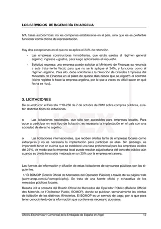 LOS SERVICIOS DE INGENIERÍA EN ARGELIA
IVA, tasas autonómicas: no les compensa establecerse en el país, sino que les es preferible
funcionar como oficina de representación.
Hay dos excepciones en el que no se aplica el 24% de retención.
-

Las empresas constructoras inmobiliarias, que están sujetas al régimen general
argelino: ingresos – gastos, para luego aplicárseles el impuesto.

-

Solicitud expresa: una empresa puede solicitar al Ministerio de Finanzas su renuncia
a este tratamiento fiscal, para que no se le aplique el 24%, y funcionar como el
régimen argelino. Para ello, debe solicitarse a la Dirección de Grandes Empresas del
Ministerio de Finanzas en el plazo de quince días desde que se registró el contrato
(dicho registro lo hace la empresa argelina, por lo que a veces es difícil saber en qué
fecha se hizo).

3. LICITACIONES
De acuerdo con el Decreto nº10-236 de 7 de octubre de 2010 sobre compras públicas, existen distintos tipos de licitaciones.
o
Las licitaciones nacionales, que sólo son accesibles para empresas locales. Para
optar a participar en este tipo de licitación, es necesaria la implantación en el país con una
sociedad de derecho argelino.
o
Las licitaciones internacionales, que reciben ofertas tanto de empresas locales como
extranjeras y no es necesaria la implantación para participar en ellas. Sin embargo, es
importante tener en cuenta que se establece una tasa preferencial para las empresas locales
del 25%, de modo que la empresa local puede resultar adjudicataria del contrato público aún
cuando su oferta haya sido mejorada en un 25% por la empresa extranjera.

Las fuentes de información y difusión de estas licitaciones de concursos públicos son las siguientes:
1/ El BOMOP (Boletín Oficial de Mercados del Operador Público) a través de su página web
(www.anep.com.dz/bomop/id.php). Se trata de una fuente oficial y exhaustiva de los
mercados públicos locales.
Resulta útil la consulta del Boletín Oficial de Mercados del Operador Público (Bulletin Officiel
des Marchés de l'Opérateur Public, BOMOP), donde se publican semanalmente las ofertas
de licitación de los distintos Ministerios. El BOMOP es un servicio de pago, por lo que para
tener conocimiento de la información que contiene es necesario abonarse.

Oficina Económica y Comercial de la Embajada de España en Argel

12

 