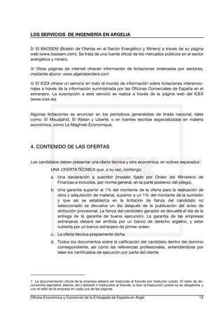 LOS SERVICIOS DE INGENIERÍA EN ARGELIA
2/ El BAOSEM (Boletín de Ofertas en el Sector Energético y Minero) a través de su página
web (www.baosem.com). Se trata de una fuente oficial de los mercados públicos en el sector
energético y minero.
3/ Otras páginas de internet ofrecen información de licitaciones ordenadas por sectores,
mediante abono: www.algeriatenders.com
4/ El ICEX ofrece un servicio en todo el mundo de información sobre licitaciones interancionales a través de la información suministrada por las Oficinas Comerciales de España en el
extranjero. La suscripción a este servicio se realiza a través de la página web del ICEX
(www.icex.es)
Algunas licitaciones se anuncian en los periódicos generalistas de tirada nacional, tales
como: El Moudjahid, El Watan y Liberté, o en fuentes escritas especializadas en materia
económica, como Le Maghreb Économique.

OFERTAS
4. CONTENIDO DE LAS OFE RTAS
Los candidatos deben presentar una oferta técnica y otra económica, en sobres separados1:
UNA OFERTA TÉCNICA que, a su vez, contenga:
a. Una declaración a suscribir (modelo fijado por Orden del Ministerio de
Finanzas e incluidos, por norma general, en la parte posterior del pliego).
b. Una garantía superior al 1% del montante de la oferta para la realización de
obra y adquisición de material, superior a un 1% del montante de la sumisión
y que así se establezca en la licitación (la fianza del candidato no
seleccionado se devuelve un día después de la publicación del aviso de
atribución provisional. La fianza del candidato ganador es devuelta el día de la
entrega de la garantía de buena ejecución). La garantía de las empresas
extranjeras deberá ser emitida por un banco de derecho argelino, y estar
cubierta por un banco extranjero de primer orden.
c. La oferta técnica propiamente dicha.
d. Todos los documentos sobre la calificación del candidato dentro del dominio
correspondiente, así como las referencias profesionales, entendiéndose por
tales los certificados de ejecución por parte del cliente.

1 La documentación oficial de la empresa deberá ser traducida al francés por traductor jurado. El resto de documentos (ejemplos: planos, etc.) deberán ir traducidos al francés, si bien la traducción jurada no es obligatoria, y
con el sello de la empresa en cada una de las páginas.

Oficina Económica y Comercial de la Embajada de España en Argel

13

 