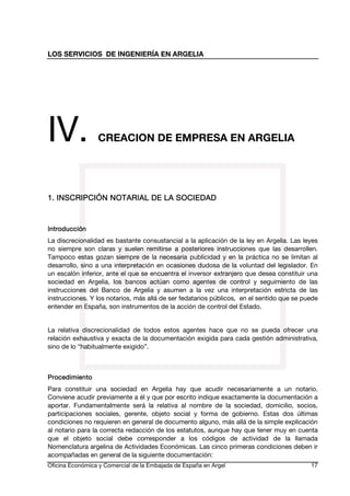 LOS SERVICIOS DE INGENIERÍA EN ARGELIA

IV.

CREACION DE EMPRESA EN ARGELIA

1. INSCRIPCIÓN NOTARIAL DE LA SOCIEDAD

Introducción
La discrecionalidad es bastante consustancial a la aplicación de la ley en Argelia. Las leyes
no siempre son claras y suelen remitirse a posteriores instrucciones que las desarrollen.
Tampoco estas gozan siempre de la necesaria publicidad y en la práctica no se limitan al
desarrollo, sino a una interpretación en ocasiones dudosa de la voluntad del legislador. En
un escalón inferior, ante el que se encuentra el inversor extranjero que desea constituir una
sociedad en Argelia, los bancos actúan como agentes de control y seguimiento de las
instrucciones del Banco de Argelia y asumen a la vez una interpretación estricta de las
instrucciones. Y los notarios, más allá de ser fedatarios públicos, en el sentido que se puede
entender en España, son instrumentos de la acción de control del Estado.
La relativa discrecionalidad de todos estos agentes hace que no se pueda ofrecer una
relación exhaustiva y exacta de la documentación exigida para cada gestión administrativa,
sino de lo “habitualmente exigido”.

Procedimiento
Para constituir una sociedad en Argelia hay que acudir necesariamente a un notario.
Conviene acudir previamente a él y que por escrito indique exactamente la documentación a
aportar. Fundamentalmente será la relativa al nombre de la sociedad, domicilio, socios,
participaciones sociales, gerente, objeto social y forma de gobierno. Estas dos últimas
condiciones no requieren en general de documento alguno, más allá de la simple explicación
al notario para la correcta redacción de los estatutos, aunque hay que tener muy en cuenta
que el objeto social debe corresponder a los códigos de actividad de la llamada
Nomenclatura argelina de Actividades Económicas. Las cinco primeras condiciones deben ir
acompañadas en general de la siguiente documentación:
Oficina Económica y Comercial de la Embajada de España en Argel

17

 