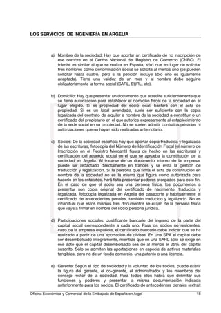LOS SERVICIOS DE INGENIERÍA EN ARGELIA

a) Nombre de la sociedad: Hay que aportar un certificado de no inscripción de
ese nombre en el Centro Nacional del Registro de Comercio (CNRC). El
trámite es similar al que se realiza en España, sólo que en lugar de solicitar
tres nombres como denominación social se solicita al menos uno (se pueden
solicitar hasta cuatro, pero si la petición incluye sólo uno es igualmente
aceptada). Tiene una validez de un mes y al nombre debe seguirle
obligatoriamente la forma social (SARL, EURL, etc).
b) Domicilio: Hay que presentar un documento que acredite suficientemente que
se tiene autorización para establecer el domicilio fiscal de la sociedad en el
lugar elegido. Si es propiedad del socio local, bastará con el acta de
propiedad. Si es un local arrendado, suele ser suficiente con la copia
legalizada del contrato de alquiler a nombre de la sociedad a constituir o un
certificado del propietario en el que autorice expresamente al establecimiento
de la sede social en su propiedad. No se suelen admitir contratos privados ni
autorizaciones que no hayan sido realizadas ante notario.
c) Socios: De la sociedad española hay que aportar copia traducida y legalizada
de las escrituras, fotocopia del Número de Identificación Fiscal (el número de
Inscripción en el Registro Mercantil figura de hecho en las escrituras) y
certificación del acuerdo social en el que se aprueba la constitución de la
sociedad en Argelia. Al tratarse de un documento interno de la empresa,
puede ser redactado directamente en francés y se evita la gestión de
traducción y legalización. Si la persona que firma el acta de constitución en
nombre de la sociedad no es la misma que figura como autorizada para
hacerlo en los estatutos, hará falta presentar poderes otorgados para este fin.
En el caso de que el socio sea una persona física, los documentos a
presentar son copia original del certificado de nacimiento, traducida y
legalizada, fotocopia legalizada en Argelia del pasaporte y habitualmente el
certificado de antecedentes penales, también traducido y legalizado. No es
inhabitual que estos mismos tres documentos se exijan de la persona física
que vaya a firmar en nombre del socio persona jurídica.
d) Participaciones sociales: Justificante bancario del ingreso de la parte del
capital social correspondiente a cada uno. Para los socios no residentes,
caso de la empresa española, el certificado bancario debe indicar que se ha
realizado a partir de una aportación de divisas. En una SPA el capital debe
ser desembolsado íntegramente, mientras que en una SARL sólo se exige en
ese acto que el capital desembolsado sea de al menos el 25% del capital
suscrito. Sólo se admiten las aportaciones en especie de activos materiales
tangibles, pero no de un fondo comercio, una patente o una licencia.
e) Gerente: Según el tipo de sociedad y la voluntad de los socios, puede existir
la figura del gerente, el co-gerente, el administrador y los miembros del
consejo rector de la sociedad. Para todos ellos habrá que delimitar sus
funciones y poderes y presentar la misma documentación indicada
anteriormente para los socios. El certificado de antecedentes penales (extrait
Oficina Económica y Comercial de la Embajada de España en Argel

18

 