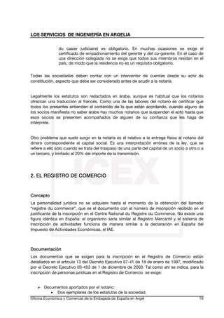 LOS SERVICIOS DE INGENIERÍA EN ARGELIA
du casier judiciaire) es obligatorio. En muchas ocasiones se exige el
certificado de empadronamiento del gerente y del co-gerente. En el caso de
una dirección colegiada no se exige que todos sus miembros residan en el
país, de modo que la residencia no es un requisito obligatorio.
Todas las sociedades deben contar con un interventor de cuentas desde su acto de
constitución, aspecto que debe ser considerado antes de acudir a la notaría.
Legalmente los estatutos son redactados en árabe, aunque es habitual que los notarios
ofrezcan una traducción al francés. Como una de las labores del notario es certificar que
todos los presentes entienden el contenido de lo que están acordando, cuando alguno de
los socios manifiesta no saber árabe hay muchos notarios que suspenden el acto hasta que
esos socios se presenten acompañados de alguien de su confianza que les haga de
intérprete.
Otro problema que suele surgir en la notaría es el relativo a la entrega física al notario del
dinero correspondiente al capital social. Es una interpretación errónea de la ley, que se
refiere a ello sólo cuando se trata del traspaso de una parte del capital de un socio a otro o a
un tercero, y limitado al 20% del importe de la transmisión.

COMERCIO
2. EL REGISTRO DE COMER CIO

Concepto
La personalidad jurídica no se adquiere hasta el momento de la obtención del llamado
“registre du commerce”, que es el documento con el número de inscripción recibido en el
justificante de la inscripción en el Centre National du Registre du Commerce. No existe una
figura idéntica en España: el organismo sería similar al Registro Mercantil y el sistema de
inscripción de actividades funciona de manera similar a la declaración en España del
Impuesto de Actividades Económicas, el IAE.

Documentación
Los documentos que se exigen para la inscripción en el Registro de Comercio están
detallados en el artículo 13 del Decreto Ejecutivo 97-41 de 18 de enero de 1997, modificado
por el Decreto Ejecutivo 03-453 de 1 de diciembre de 2003. Tal como ahí se indica, para la
inscripción de personas jurídicas en el Registro de Comercio se exige:
Documentos aportados por el notario:
• Dos ejemplares de los estatutos de la sociedad.
Oficina Económica y Comercial de la Embajada de España en Argel

19

 
