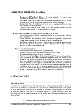 LOS SERVICIOS DE INGENIERÍA EN ARGELIA
•
•
•
•

Ejemplar del BOAL (Boletín Oficial de Anuncios Legales) en el que se haya
publicado la constitución de la sociedad.
Recibo del pago de los derechos de inserción en el BOAL (no se indica
expresamente, pero en la práctica se requiere y el notario lo aporta).
Ejemplar del diario de tirada nacional en el que se haya publicado el anuncio
de la constitución de la sociedad.
Certificado de transferencia del capital, si ha lugar; esto es, cuando el capital
social se ha depositado en el notario y no en el banco.

Documentos ya aportados para la constitución, exigidos de nuevo:
• Copia legalizada del contrato notarial de alquiler de la sede social a nombre
de la sociedad.
• Copia legalizada del certificado de no inscripción (legalmente tampoco se
puede exigir, pero es práctica habitual del Registro de Comercio).
• Certificado original de la partida de nacimiento y certificado de antecedentes
penales del gerente, co-gerente y demás personas físicas con poderes
ejecutivos otorgados en los estatutos.
Nuevos documentos a aportar:
• Formularios oficiales debidamente cumplimentados.
• Timbres fiscales (pólizas), validadas en una oficina de Correos.
• Recibo del pago de los derechos de inscripción.
• Autorización provisional para el ejercicio de la actividad, cuando haya lugar.
Hay actividades que están legalmente reguladas, para las cuales no es
suficiente con la inscripción en el registro de comercio. Así, no bastaría con
crear una sociedad e inscribirla para abrir una clínica, un colegio, un despacho
de arquitectura o una agencia inmobiliaria. Las llamadas “actividades
reglamentadas” están sujetas a reglamentos particulares y antes de obtener el
registro de comercio hay que conseguir una autorización provisional, que sólo
sirve para continuar con las gestiones administrativas de registro, porque para
el ejercicio real de la actividad se necesita la autorización definitiva.

3. OTRAS GESTIONES

Matriculación
Matriculación fiscal
Además de los pasos anteriores, una empresa recién constituida debe proceder a realizar la
declaración de existencia y la declaración fiscal, llamada “matriculación fiscal”. Ésta última
no es un mero trámite. Se realiza en la Dirección de Impuestos correspondiente a la sede de
la sociedad. Aunque cada dirección provincial realiza su distinta interpretación de las
normas, en general se trata de repetir el mismo dossier ya presentado anteriormente. Sólo
suelen añadir:

-

Fotocopia legalizada del registro de comercio.

Oficina Económica y Comercial de la Embajada de España en Argel

20

 