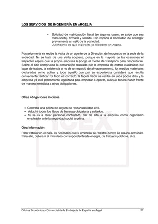LOS SERVICIOS DE INGENIERÍA EN ARGELIA
-

Solicitud de matriculación fiscal (en algunos casos, se exige que sea
manuscrita), firmada y sellada. Ello implica la necesidad de encargar
previamente un sello de la sociedad.
Justificante de que el gerente es residente en Argelia.

Posteriormente se recibe la visita de un agente de la Dirección de Impuestos en la sede de la
sociedad. No se trata de una visita sorpresa, porque en la mayoría de las ocasiones el
inspector espera que la propia empresa le ponga el medio de transporte para desplazarse.
Sobre el sitio comprueba la declaración realizada por la empresa de metros cuadrados del
lugar de trabajo, la existencia o no de un espacio de almacenamiento, los medios materiales
declarados como activo y todo aquello que por su experiencia considere que resulta
conveniente verificar. Si todo es correcto, la tarjeta fiscal se recibe en unos pocos días y la
empresa ya está plenamente legalizada para empezar a operar, aunque deberá hacer frente
de manera inmediata a otras obligaciones.

obligaciones
Otras obligaciones iniciales
• Contratar una póliza de seguro de responsabilidad civil.
• Adquirir todos los libros de llevanza obligatoria y sellarlos.
• Si se va a tener personal contratado, dar de alta a la empresa como organismo
empleador ante la seguridad social argelina.
Otra información
Para trabajar en el país, es necesario que la empresa se registre dentro de alguna actividad.
Para ello, deberá ir al ministerio correspondiente (de energía, de trabajos públicos, etc).

Oficina Económica y Comercial de la Embajada de España en Argel

21

 