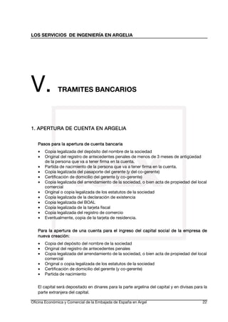 LOS SERVICIOS DE INGENIERÍA EN ARGELIA

V.

TRAMITES BANCARIOS

1. APERTURA DE CUENTA EN ARGELIA
EN
Pasos para la apertura de cuenta bancaria
•
•
•
•
•
•
•
•
•
•
•
•

Copia legalizada del depósito del nombre de la sociedad
Original del registro de antecedentes penales de menos de 3 meses de antigüedad
de la persona que va a tener firma en la cuenta.
Partida de nacimiento de la persona que va a tener firma en la cuenta.
Copia legalizada del pasaporte del gerente (y del co-gerente)
Certificación de domicilio del gerente (y co-gerente)
Copia legalizada del arrendamiento de la sociedad, o bien acta de propiedad del local
comercial
Original o copia legalizada de los estatutos de la sociedad
Copia legalizada de la declaración de existencia
Copia legalizada del BOAL
Copia legalizada de la tarjeta fiscal
Copia legalizada del registro de comercio
Eventualmente, copia de la tarjeta de residencia.

Para la apertura de una cuenta para el ingreso del capital social de la empresa de
creación:
nueva creación:
•
•
•
•
•
•

Copia del depósito del nombre de la sociedad
Original del registro de antecedentes penales
Copia legalizada del arrendamiento de la sociedad, o bien acta de propiedad del local
comercial
Original o copia legalizada de los estatutos de la sociedad
Certificación de domicilio del gerente (y co-gerente)
Partida de nacimiento

El capital será depositado en dinares para la parte argelina del capital y en divisas para la
parte extranjera del capital.
Oficina Económica y Comercial de la Embajada de España en Argel

22

 