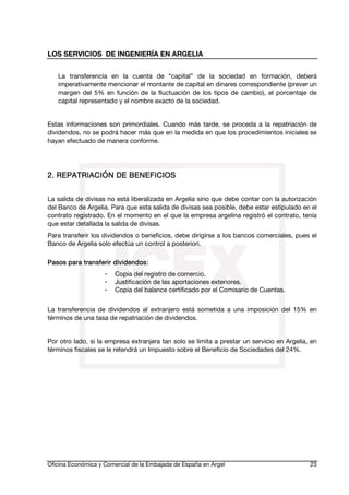 LOS SERVICIOS DE INGENIERÍA EN ARGELIA
La transferencia en la cuenta de “capital” de la sociedad en formación, deberá
imperativamente mencionar el montante de capital en dinares correspondiente (prever un
margen del 5% en función de la fluctuación de los tipos de cambio), el porcentaje de
capital representado y el nombre exacto de la sociedad.
Estas informaciones son primordiales. Cuando más tarde, se proceda a la repatriación de
dividendos, no se podrá hacer más que en la medida en que los procedimientos iniciales se
hayan efectuado de manera conforme.

BENEFICIOS
2. REPATRIACIÓN DE BENE FICIOS
La salida de divisas no está liberalizada en Argelia sino que debe contar con la autorización
del Banco de Argelia. Para que esta salida de divisas sea posible, debe estar estipulado en el
contrato registrado. En el momento en el que la empresa argelina registró el contrato, tenía
que estar detallada la salida de divisas.
Para transferir los dividendos o beneficios, debe dirigirse a los bancos comerciales, pues el
Banco de Argelia solo efectúa un control a posteriori.
Pasos para transferir dividendos:
-

Copia del registro de comercio.
Justificación de las aportaciones exteriores.
Copia del balance certificado por el Comisario de Cuentas.

La transferencia de dividendos al extranjero está sometida a una imposición del 15% en
términos de una tasa de repatriación de dividendos.
Por otro lado, si la empresa extranjera tan solo se limita a prestar un servicio en Argelia, en
términos fiscales se le retendrá un Impuesto sobre el Beneficio de Sociedades del 24%.

Oficina Económica y Comercial de la Embajada de España en Argel

23

 