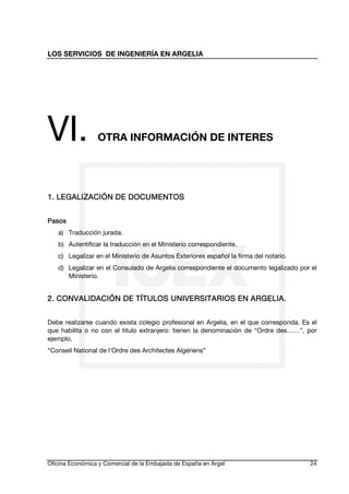 LOS SERVICIOS DE INGENIERÍA EN ARGELIA

VI.

OTRA INFORMACIÓN DE INTERES

1. LEGALIZACIÓN DE DOCUMENTOS
DOCUMENTOS
Pasos
a) Traducción jurada.
b) Autentificar la traducción en el Ministerio correspondiente.
c) Legalizar en el Ministerio de Asuntos Exteriores español la firma del notario.
d) Legalizar en el Consulado de Argelia correspondiente el documento legalizado por el
Ministerio.

TÍTULOS
2. CONVALIDACIÓN DE TÍT ULOS UNIVERSITARIOS EN ARGELIA.
Debe realizarse cuando exista colegio profesional en Argelia, en el que corresponda. Es el
que habilita o no con el titulo extranjero: tienen la denominación de “Ordre des……”, por
ejemplo.
“Conseil National de l'Ordre des Architectes Algériens”

Oficina Económica y Comercial de la Embajada de España en Argel

24

 