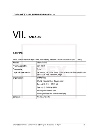 LOS SERVICIOS DE INGENIERÍA EN ARGELIA

VII.

ANEXOS

1. FERIAS
Salón Internacional de equipos de tecnología y servicios de medioambiente (POLLUTEC).
Ámbito:
Ámbito:

Internacional

edi
Próxima edición:

abril 2012

Frecuencia:

Anual

celebra
Lugar de celebración:

Explanada del hotel Hilton, junto al Parque de Exposiciones
de SAFEX, Pins Maritimes, Argel

Organiza
Organizador:

SYMBIOSE
BP. 72 Hassiba Ben- Bouali, Alger
Tel. : +213 (0 ) 21 67 57 50
Fax : +213 (0) 21 66 99 89
info@symbiose-env.com
www.symbiose-env.com/fr/index.php

Carácter:

Medio Ambiente

Oficina Económica y Comercial de la Embajada de España en Argel

25

 