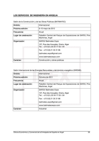 LOS SERVICIOS DE INGENIERÍA EN ARGELIA
Salón de la Construcción y de las Obras Públicas (BATIMATEC)
Ámbito:

Internacional

edi
Próxima edición:

6-10 mayo de 2012

Frecuencia:
Frecu encia:

Anual

celebra
Lugar de celebración:

Pabellón Central del Parque de Exposiciones de SAFEX, Pins
Maritimes, Argel

Organiza
Organizador:

SAFEX/ Batimatec Expo
107, Rue des Aveugles, Draria, Alger
Tel. : +213 (0 ) 20 34 77 03 / 04

Fax : +213 (0) 21 35 31 86
batimatec.expo@gmail.com
www.batimatecexpo.com
Carácter:

Construcción y obras públicas

Salón Internacional de las Energías Renovables y del dominio energético (SIREME).
Ámbito:

Internacional

edi
Próxima edición:

Octubre de 2011

Frecuencia:

Anual

celebra
Lugar de celebración:

Pabellón Central del Parque de Exposiciones de SAFEX, Pins
Maritimes, Argel

Organizador:
Organiza

SAFEX/ Batimatec Expo
107, Rue des Aveugles, Draria, Alger
Tel. : +213 (0 ) 20 34 77 03 / 04

Fax : +213 (0) 21 35 31 86
batimatec.expo@gmail.com
www.batimatecexpo.com
Carácter:

Industrial

Oficina Económica y Comercial de la Embajada de España en Argel

26

 