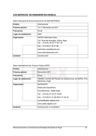 LOS SERVICIOS DE INGENIERÍA EN ARGELIA
Salón Internacional de la Construcción de Setif (SETIFBAT)
Ámbito:

Internacional

edi
Próxima edición:

14-17 Noviembre de 2011

Frecuencia:

Anual

celebra
Lugar de celebración:

Sétif

Organiza
Organizador:

SAFEX/ Batimatec Expo
107, Rue des Aveugles, Draria, Alger
Tel. : +213 (0 ) 20 34 77 03 / 04

Fax : +213 (0) 21 35 31 86
batimatec.expo@gmail.com
www.batimatecexpo.com
Carácter:

Construcción

Salon International des Travaux Publics (SITP)
Ámbito:

Internacional

edi
Próxima edición:

Noviembre 2011

Frecuencia:

Anual

celebra
Lugar de celebración:

Pabellón Central del Parque de Exposiciones de SAFEX, Pins
Maritimes, Argel

Organiza
Organizador:

SAFEX/MTP
Palais des Expositions
Pins Maritimes, 16000 Argel
Tel. : +213 (0 ) 21 21 01 23/30
Fax : +213 (0) 21 21 06 30/21 21 05 40
contact@safex-algerie.com
www.safex-algerie.com

Carácter:

Construcción e inmobiliario

Oficina Económica y Comercial de la Embajada de España en Argel

27

 