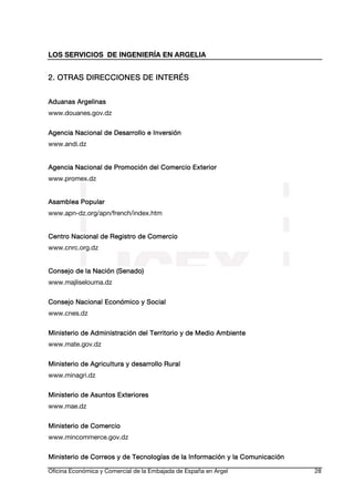 LOS SERVICIOS DE INGENIERÍA EN ARGELIA

2. OTRAS DIRECCIONES DE INTERÉS
Aduanas Argelinas
www.douanes.gov.dz
Agencia Nacional de Desarrollo e Inversión
www.andi.dz
Agencia Nacional de Promoción del Comercio Exterior
www.promex.dz
Asamblea Popular
www.apn-dz.org/apn/french/index.htm
Centro Nacional de Registro de Comercio
www.cnrc.org.dz
Consejo de la Nación (Senado)
www.majliselouma.dz
Consejo Nacional Económico y Social
www.cnes.dz
Ministerio de Administración del Territorio y de Medio Ambiente
www.mate.gov.dz
Ministerio de Agricultura y desarrollo Rural
www.minagri.dz
Ministerio
Ministerio de Asuntos Exteriores
www.mae.dz
Ministerio de Comercio
www.mincommerce.gov.dz
Ministerio de Correos y de Tecnologías de la Información y la Comunicación
Oficina Económica y Comercial de la Embajada de España en Argel

28

 