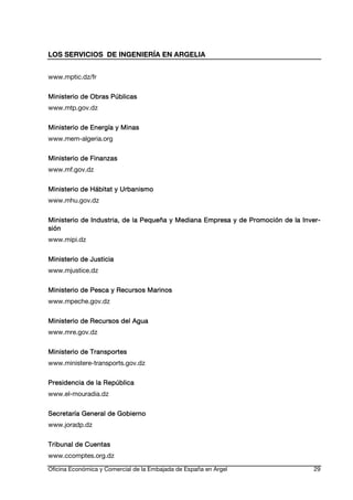 LOS SERVICIOS DE INGENIERÍA EN ARGELIA
www.mptic.dz/fr
Ministerio de Obras Públicas
www.mtp.gov.dz
Ministerio de Energía y Minas
www.mem-algeria.org
Ministerio de Finanzas
www.mf.gov.dz
Ministerio de Hábitat y Urbanismo
www.mhu.gov.dz
Ministerio de Industria, de la Pequeña y Mediana Empresa y de Promoción de la InverInverde
sión
www.mipi.dz
Ministerio de Justicia
www.mjustice.dz
Ministerio de Pesca y Recursos Marinos
www.mpeche.gov.dz
Agua
Ministerio de Recursos del Agua
www.mre.gov.dz
Ministerio de Transportes
www.ministere-transports.gov.dz
Presidencia de la República
www.el-mouradia.dz
Secretaría General de Gobierno
www.joradp.dz
Tribunal de Cuentas
www.ccomptes.org.dz
Oficina Económica y Comercial de la Embajada de España en Argel

29

 