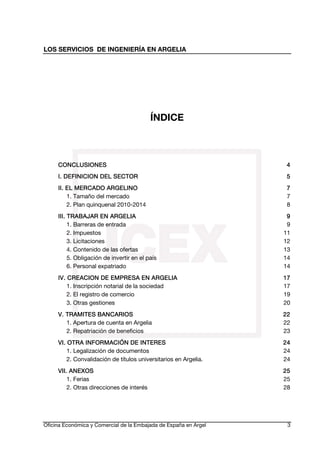 LOS SERVICIOS DE INGENIERÍA EN ARGELIA

ÍNDICE

CONCLUSIONES

4

SECTOR
I. DEFINICION DEL SECTOR

5

ARGELINO
II. EL MERCADO ARGELINO
1. Tamaño del mercado
2. Plan quinquenal 2010-2014

7
7
8

ARGELIA
III. TRABAJAR EN ARGELIA
1. Barreras de entrada
2. Impuestos
3. Licitaciones
4. Contenido de las ofertas
5. Obligación de invertir en el país
6. Personal expatriado

9
9
11
12
13
14
14

IV. CREACION DE EMPRESA EN ARGELIA
EMPRESA
1. Inscripción notarial de la sociedad
2. El registro de comercio
3. Otras gestiones

17
17
19
20

V. TRAMITES BANCARIOS
TRAMITES
1. Apertura de cuenta en Argelia
2. Repatriación de beneficios

22
22
23

VI. OTRA INFORMACIÓN DE INTERES
1. Legalización de documentos
2. Convalidación de títulos universitarios en Argelia.

24
24
24

VII. ANEXOS
1. Ferias
2. Otras direcciones de interés

25
25
28

Oficina Económica y Comercial de la Embajada de España en Argel

3

 