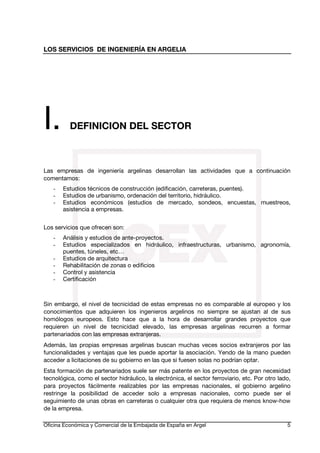 LOS SERVICIOS DE INGENIERÍA EN ARGELIA

I.

DEFINICION DEL SECTOR

Las empresas de ingeniería argelinas desarrollan las actividades que a continuación
comentamos:
-

Estudios técnicos de construcción (edificación, carreteras, puentes).
Estudios de urbanismo, ordenación del territorio, hidráulico.
Estudios económicos (estudios de mercado, sondeos, encuestas, muestreos,
asistencia a empresas.

Los servicios que ofrecen son:
-

Análisis y estudios de ante-proyectos.
Estudios especializados en hidráulico, infraestructuras, urbanismo, agronomía,
puentes, túneles, etc…
Estudios de arquitectura
Rehabilitación de zonas o edificios
Control y asistencia
Certificación

Sin embargo, el nivel de tecnicidad de estas empresas no es comparable al europeo y los
conocimientos que adquieren los ingenieros argelinos no siempre se ajustan al de sus
homólogos europeos. Esto hace que a la hora de desarrollar grandes proyectos que
requieren un nivel de tecnicidad elevado, las empresas argelinas recurren a formar
partenariados con las empresas extranjeras.
Además, las propias empresas argelinas buscan muchas veces socios extranjeros por las
funcionalidades y ventajas que les puede aportar la asociación. Yendo de la mano pueden
acceder a licitaciones de su gobierno en las que si fuesen solas no podrían optar.
Esta formación de partenariados suele ser más patente en los proyectos de gran necesidad
tecnológica, como el sector hidráulico, la electrónica, el sector ferroviario, etc. Por otro lado,
para proyectos fácilmente realizables por las empresas nacionales, el gobierno argelino
restringe la posibilidad de acceder solo a empresas nacionales, como puede ser el
seguimiento de unas obras en carreteras o cualquier otra que requiera de menos know-how
de la empresa.
Oficina Económica y Comercial de la Embajada de España en Argel

5

 