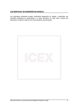 LOS SERVICIOS DE INGENIERÍA EN ARGELIA
Las ingenierías extranjeras pueden implantarse legalmente en Argelia y desarrollar una
actividad profesional en partenariado o a titulo individual. En todo caso, cuando hay
asociación, la relación suele ser de mutuo beneficio para las partes.

Oficina Económica y Comercial de la Embajada de España en Argel

6

 