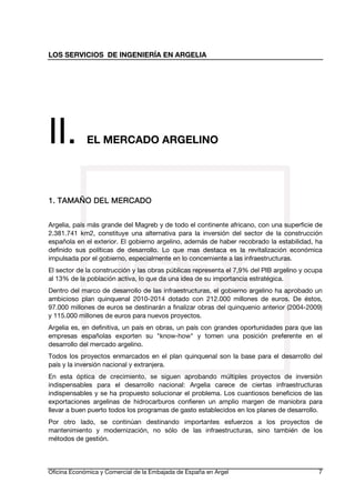 LOS SERVICIOS DE INGENIERÍA EN ARGELIA

II.

EL MERCADO ARGELINO

1. TAMAÑO DEL MERCADO
Argelia, país más grande del Magreb y de todo el continente africano, con una superficie de
2.381.741 km2, constituye una alternativa para la inversión del sector de la construcción
española en el exterior. El gobierno argelino, además de haber recobrado la estabilidad, ha
definido sus políticas de desarrollo. Lo que mas destaca es la revitalización económica
impulsada por el gobierno, especialmente en lo concerniente a las infraestructuras.
El sector de la construcción y las obras públicas representa el 7,9% del PIB argelino y ocupa
al 13% de la población activa, lo que da una idea de su importancia estratégica.
Dentro del marco de desarrollo de las infraestructuras, el gobierno argelino ha aprobado un
ambicioso plan quinquenal 2010-2014 dotado con 212.000 millones de euros. De éstos,
97.000 millones de euros se destinarán a finalizar obras del quinquenio anterior (2004-2009)
y 115.000 millones de euros para nuevos proyectos.
Argelia es, en definitiva, un país en obras, un país con grandes oportunidades para que las
empresas españolas exporten su "know-how" y tomen una posición preferente en el
desarrollo del mercado argelino.
Todos los proyectos enmarcados en el plan quinquenal son la base para el desarrollo del
país y la inversión nacional y extranjera.
En esta óptica de crecimiento, se siguen aprobando múltiples proyectos de inversión
indispensables para el desarrollo nacional: Argelia carece de ciertas infraestructuras
indispensables y se ha propuesto solucionar el problema. Los cuantiosos beneficios de las
exportaciones argelinas de hidrocarburos confieren un amplio margen de maniobra para
llevar a buen puerto todos los programas de gasto establecidos en los planes de desarrollo.
Por otro lado, se continúan destinando importantes esfuerzos a los proyectos de
mantenimiento y modernización, no sólo de las infraestructuras, sino también de los
métodos de gestión.

Oficina Económica y Comercial de la Embajada de España en Argel

7

 