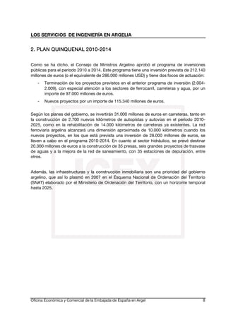 LOS SERVICIOS DE INGENIERÍA EN ARGELIA

20102. PLAN QUINQUENAL 2010-2014
Como se ha dicho, el Consejo de Ministros Argelino aprobó el programa de inversiones
públicas para el período 2010 a 2014. Este programa tiene una inversión prevista de 212.140
millones de euros (o el equivalente de 286.000 millones USD) y tiene dos focos de actuación:
-

Terminación de los proyectos previstos en el anterior programa de inversión (2.0042.009), con especial atención a los sectores de ferrocarril, carreteras y agua, por un
importe de 97.000 millones de euros.

-

Nuevos proyectos por un importe de 115.340 millones de euros.

Según los planes del gobierno, se invertirán 31.000 millones de euros en carreteras, tanto en
la construcción de 2.700 nuevos kilómetros de autopistas y autovías en el período 20102025, como en la rehabilitación de 14.000 kilómetros de carreteras ya existentes. La red
ferroviaria argelina alcanzará una dimensión aproximada de 10.000 kilómetros cuando los
nuevos proyectos, en los que está prevista una inversión de 28.000 millones de euros, se
lleven a cabo en el programa 2010-2014. En cuanto al sector hidráulico, se prevé destinar
20.000 millones de euros a la construcción de 35 presas, seis grandes proyectos de trasvase
de aguas y a la mejora de la red de saneamiento, con 35 estaciones de depuración, entre
otros.
Además, las infraestructuras y la construcción inmobiliaria son una prioridad del gobierno
argelino, que así lo plasmó en 2007 en el Esquema Nacional de Ordenación del Territorio
(SNAT) elaborado por el Ministerio de Ordenación del Territorio, con un horizonte temporal
hasta 2025.

Oficina Económica y Comercial de la Embajada de España en Argel

8

 