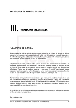 LOS SERVICIOS DE INGENIERÍA EN ARGELIA

III.

TRABAJAR EN ARGELIA

1. BARRERAS DE ENTRADA
Las empresas de ingeniería extranjeras no tienen problemas en trabajar en el país. De hecho,
actualmente, muchas empresas de ingeniería están interviniendo en el mercado argelino en
lo referente a proyectos hidráulicos, eléctricos, ferroviarios, obra civil, edificación, etc, donde
las ingenierias locales adolecen de falta de conocimiento.
Argelia aplica medidas proteccionistas para la inversión. Se intenta favorecer siempre a la
empresa argelina frente a la extranjera. Esto queda patente cuando la mayoría de las
licitaciones que aparecen publicadas en el BOMOP (Bulletin Officiel des Marchés de
l'Opérateur Public) son de carácter nacional o restringido. El BOMOP es el boletín donde
aparecen las informaciones sobre licitaciones tanto nacionales como internacionales, los
avisos de preselección, avisos de adjudicación, concursos, prorrogas, etc.
Por otro lado, la Ley de Inversiones establece que cualquier inversión extranjera tiene que
ser sometida a la aprobación del Consejo Nacional de Inversiones (CNI) y está sometido a
una declaración previa de inversión. El CNI puede rechazar la inversión. En caso de haber un
silencio administrativo por parte del organismo, se considerará respuesta negativa, por lo
que no podrá llevarse a cabo la inversión.
En el ámbito de los litigios internacionales, Argelia autoriza actualmente cláusulas de arbitraje
en los contratos internacionales.
Forma de entrada
Oficina Económica y Comercial de la Embajada de España en Argel

9

 