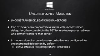 Unconstrained Madness
✘ UNCONSTRAINED DELEGATION IS DANGEROUS!
✘ If an attacker can compromise a server with unconstrained
delegation, they can obtain the TGT for any (non-protected) user
who authenticates to that server
✘ In modern domains, only domain controllers are configured for
unconstrained delegation by default
○ But we often see “misconfigurations” in the field :)
14
 