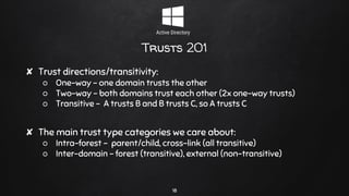 Trusts 201
✘ Trust directions/transitivity:
○ One-way - one domain trusts the other
○ Two-way - both domains trust each other (2x one-way trusts)
○ Transitive - A trusts B and B trusts C, so A trusts C
✘ The main trust type categories we care about:
○ Intra-forest - parent/child, cross-link (all transitive)
○ Inter-domain - forest (transitive), external (non-transitive)
18
 
