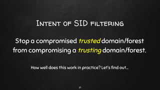 Intent of SID filtering
Stop a compromised trusted domain/forest
from compromising a trusting domain/forest.
How well does this work in practice? Let’s find out...
21
 