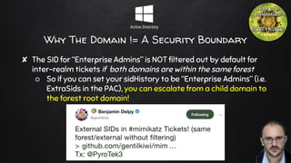 Why The Domain != A Security Boundary
✘ The SID for “Enterprise Admins” is NOT filtered out by default for
inter-realm tickets if both domains are within the same forest
○ So if you can set your sidHistory to be “Enterprise Admins” (i.e.
ExtraSids in the PAC), you can escalate from a child domain to
the forest root domain!
23
 