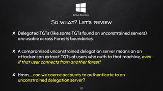 So what? Let’s review
✘ Delegated TGTs (like some TGTs found on unconstrained servers)
are usable across Forests boundaries.
✘ A compromised unconstrained delegation server means an an
attacker can extract TGTs of users who auth to that machine, even
if that user connects from another forest!
✘ Hmm…...can we coerce accounts to authenticate to an
unconstrained delegation server?
27
 