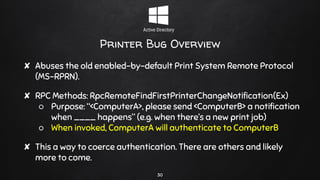Printer Bug Overview
✘ Abuses the old enabled-by-default Print System Remote Protocol
(MS-RPRN).
✘ RPC Methods: RpcRemoteFindFirstPrinterChangeNotification(Ex)
○ Purpose: “<ComputerA>, please send <ComputerB> a notification
when ____ happens” (e.g. when there’s a new print job)
○ When invoked, ComputerA will authenticate to ComputerB
✘ This a way to coerce authentication. There are others and likely
more to come.
30
 