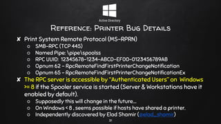 Reference: Printer Bug Details
✘ Print System Remote Protocol (MS-RPRN)
○ SMB-RPC (TCP 445)
○ Named Pipe: pipespoolss
○ RPC UUID: 12345678-1234-ABCD-EF00-0123456789AB
○ Opnum 62 - RpcRemoteFindFirstPrinterChangeNotification
○ Opnum 65 - RpcRemoteFindFirstPrinterChangeNotificationEx
✘ The RPC server is accessible by “Authenticated Users” on Windows
>= 8 if the Spooler service is started (Server & Workstations have it
enabled by default).
○ Supposedly this will change in the future….
○ On Windows < 8 , seems possible if hosts have shared a printer.
○ Independently discovered by Elad Shamir (@elad_shamir)
31
 